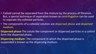 • Colloid cannot be separated from the mixture by the process of filtration.
But, a special technique of separation known as centrifugation can be used
to separate the colloidal particles.
• The components of a colloidal solution are dispersed phase and dispersed
medium.
Dispersed phase-The solute like component or dispersed particles in a colloid
form the dispersed phase.
Dispersing medium- The component in which the dispersed phase is
suspended is known as the dispersing medium.
 