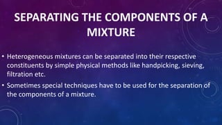 SEPARATING THE COMPONENTS OF A
MIXTURE
• Heterogeneous mixtures can be separated into their respective
constituents by simple physical methods like handpicking, sieving,
filtration etc.
• Sometimes special techniques have to be used for the separation of
the components of a mixture.
 
