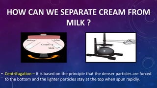 HOW CAN WE SEPARATE CREAM FROM
MILK ?
• Centrifugation – It is based on the principle that the denser particles are forced
to the bottom and the lighter particles stay at the top when spun rapidly.
 