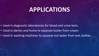 APPLICATIONS
• Used in diagnostic laboratories for blood and urine tests.
• Used in dairies and home to separate butter from cream.
• Used in washing machines to squeeze out water from wet clothes.
 