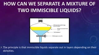 HOW CAN WE SEPARATE A MIXTURE OF
TWO IMMISCIBLE LIQUIDS?
• The principle is that immiscible liquids separate out in layers depending on their
densities.
 