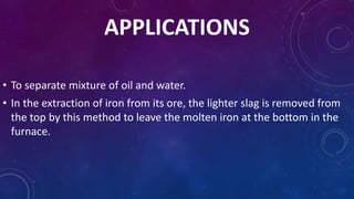 APPLICATIONS
• To separate mixture of oil and water.
• In the extraction of iron from its ore, the lighter slag is removed from
the top by this method to leave the molten iron at the bottom in the
furnace.
 
