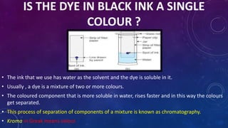 IS THE DYE IN BLACK INK A SINGLE
COLOUR ?
• The ink that we use has water as the solvent and the dye is soluble in it.
• Usually , a dye is a mixture of two or more colours.
• The coloured component that is more soluble in water, rises faster and in this way the colours
get separated.
• This process of separation of components of a mixture is known as chromatography.
• Kroma in Greak means colour.
 