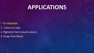 APPLICATIONS
• To separate
1. Colurs in a dye
2. Pigments from natural colours
3. Drugs from blood.
 