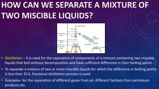 HOW CAN WE SEPARATE A MIXTURE OF
TWO MISCIBLE LIQUIDS?
• Distillation – it is used for the separation of components of a mixture containing two miscible
liquids that boil without decomposition and have sufficient difference in their boiling points.
• To separate a mixture of two or more miscible liquids for which the difference in boiling points
is less than 25 k, fractional distillation process is used
• Examples- for the separation of different gases from air, different factions from petroleum
products etc.
 