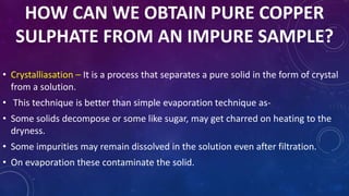 HOW CAN WE OBTAIN PURE COPPER
SULPHATE FROM AN IMPURE SAMPLE?
• Crystalliasation – It is a process that separates a pure solid in the form of crystal
from a solution.
• This technique is better than simple evaporation technique as-
• Some solids decompose or some like sugar, may get charred on heating to the
dryness.
• Some impurities may remain dissolved in the solution even after filtration.
• On evaporation these contaminate the solid.
 