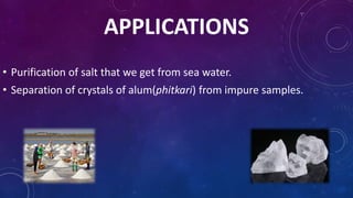 APPLICATIONS
• Purification of salt that we get from sea water.
• Separation of crystals of alum(phitkari) from impure samples.
 