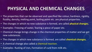 PHYSICAL AND CHEMICAL CHANGES
• The properties that can be observed and specified like colour, hardness, rigidity,
fluidity, density, melting point, boiling point etc. are physical properties.
• The changes in which no new substance is formed, are called physical changes.
• Examples- Freezing of water, Tearing a piece of paper etc.
• Chemical change brings change in the chemical properties of matter and we get
new substances.
• The changes in which new substance is formed, are called chemical changes.
• A chemical change also called a chemical reaction.
• Examples- Rusting of iron, Formation of curd from milk etc.
 