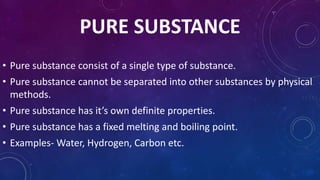 PURE SUBSTANCE
• Pure substance consist of a single type of substance.
• Pure substance cannot be separated into other substances by physical
methods.
• Pure substance has it’s own definite properties.
• Pure substance has a fixed melting and boiling point.
• Examples- Water, Hydrogen, Carbon etc.
 