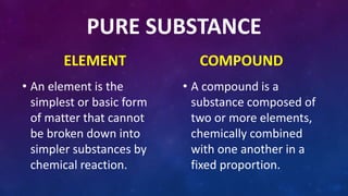 PURE SUBSTANCE
ELEMENT
• An element is the
simplest or basic form
of matter that cannot
be broken down into
simpler substances by
chemical reaction.
COMPOUND
• A compound is a
substance composed of
two or more elements,
chemically combined
with one another in a
fixed proportion.
 