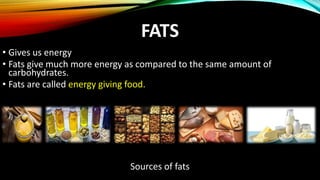 FATS
• Gives us energy
• Fats give much more energy as compared to the same amount of
carbohydrates.
• Fats are called energy giving food.
Sources of fats
 