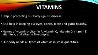 VITAMINS
• Help in protecting our body against disease.
• Also help in keeping our eyes, bones, teeth and gums healthy.
• Names of vitamins- vitamin A, vitamin C, vitamin D, vitamin E,
vitamin K, and vitamin B –complex.
• Our body needs all types of vitamins in small quantities.
 