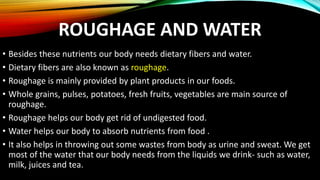 ROUGHAGE AND WATER
• Besides these nutrients our body needs dietary fibers and water.
• Dietary fibers are also known as roughage.
• Roughage is mainly provided by plant products in our foods.
• Whole grains, pulses, potatoes, fresh fruits, vegetables are main source of
roughage.
• Roughage helps our body get rid of undigested food.
• Water helps our body to absorb nutrients from food .
• It also helps in throwing out some wastes from body as urine and sweat. We get
most of the water that our body needs from the liquids we drink- such as water,
milk, juices and tea.
 