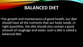 BALANCED DIET
•For growth and maintenance of good health, our diet
should have all the nutrients that our body needs ,in
right quantities. the diet should also contain a good
amount of roughage and water. such a diet is called a
balanced diet.
 