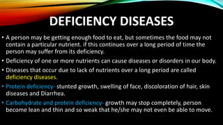 DEFICIENCY DISEASES
• A person may be getting enough food to eat, but sometimes the food may not
contain a particular nutrient. if this continues over a long period of time the
person may suffer from its deficiency.
• Deficiency of one or more nutrients can cause diseases or disorders in our body.
• Diseases that occur due to lack of nutrients over a long period are called
deficiency diseases.
• Protein deficiency- stunted growth, swelling of face, discoloration of hair, skin
diseases and Diarrhea.
• Carbohydrate and protein deficiency- growth may stop completely, person
become lean and thin and so weak that he/she may not even be able to move.
 