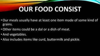 OUR FOOD CONSIST
•Our meals usually have at least one item made of some kind of
grains.
•Other items could be a dal or a dish of meat.
•And vegetables.
•Also includes items like curd, buttermilk and pickle.
 