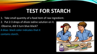 TEST FOR STARCH
1. Take small quantity of a food item of raw ingredient.
2. Put 2-3 drops of dilute iodine solution on it.
-Observe, did it turn blue-black?
A blue- black color indicates that it
contains starch.
 