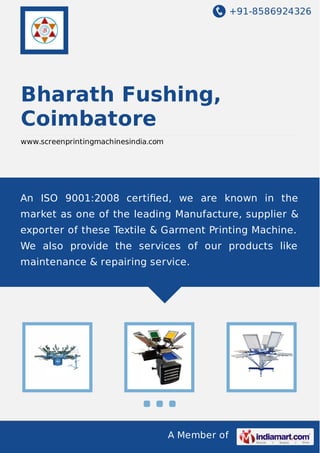+91-8586924326
A Member of
Bharath Fushing,
Coimbatore
www.screenprintingmachinesindia.com
An ISO 9001:2008 certiﬁed, we are known in the
market as one of the leading Manufacture, supplier &
exporter of these Textile & Garment Printing Machine.
We also provide the services of our products like
maintenance & repairing service.
 