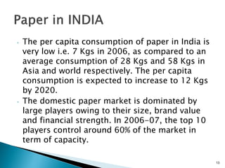 •   The per capita consumption of paper in India is
    very low i.e. 7 Kgs in 2006, as compared to an
    average consumption of 28 Kgs and 58 Kgs in
    Asia and world respectively. The per capita
    consumption is expected to increase to 12 Kgs
    by 2020.
•   The domestic paper market is dominated by
    large players owing to their size, brand value
    and financial strength. In 2006-07, the top 10
    players control around 60% of the market in
    term of capacity.

                                                      13
 