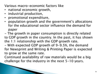 Various macro-economic factors like
• national economic growth,
• industrial production,
• promotional expenditure,
• population growth and the government’s allocations
  for the educational sector influence the demand for
  paper
- The growth in paper consumption is directly related
to GDP growth in the country. In the past, it has shown
the 1:1 relationship with the GDP growth rate.
- With expected GDP growth of 9-9.5%, the demand
for Newsprint and Writing & Printing Paper is expected
to grow at the same rate.
Continued availability of raw materials would be a big
challenge for the industry in the next 5-10 years.


                                                          14
 