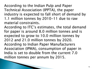 According to the Indian Pulp and Paper
Technical Association (IPPTA), the paper
industry is expected to fall short of demand by
1.1 million tonnes by 2010-11 due to raw
material constraints.
According to ITC’s estimates, the total demand
for paper is around 8.0 million tonnes and is
expected to grow to 10.0 million tonnes by
2012 and 21.0 million tonnes by 2020.
According to Indian Paper Manufacturers
Association (IPMA), consumption of paper in
India is set to double from the current 7.0
million tonnes per annum by 2015.

                                                  15
 