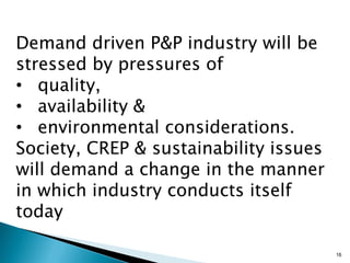 Demand driven P&P industry will be
stressed by pressures of
• quality,
• availability &
• environmental considerations.
Society, CREP & sustainability issues
will demand a change in the manner
in which industry conducts itself
today

                                        16
 
