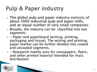    The global pulp and paper industry consists of
    about 5000 industrial pulp and paper mills,
    and an equal number of very small companies.
   Broadly, the industry can be classified into two
    segments:
   - Paper and paperboard (writing, printing,
    packaging and tissue). The writing and printing
    paper market can be further divided into coated
    and uncoated segments.
   - Newsprint mainly uses for newspapers, flyers,
    and other printed material intended for mass
    distribution


                                                       2
 