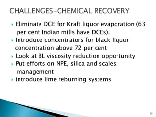  Eliminate DCE for Kraft liquor evaporation (63
   per cent Indian mills have DCEs).
 Introduce concentrators for black liquor
  concentration above 72 per cent
 Look at BL viscosity reduction opportunity
 Put efforts on NPE, silica and scales
   management
 Introduce lime reburning systems




                                                   20
 
