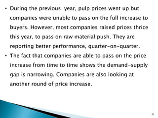 • During the previous year, pulp prices went up but
 companies were unable to pass on the full increase to
 buyers. However, most companies raised prices thrice
 this year, to pass on raw material push. They are
 reporting better performance, quarter-on-quarter.
• “ he fact that companies are able to pass on the price
  T
 increase from time to time shows the demand-supply
 gap is narrowing. Companies are also looking at
 another round of price increase.




                                                           23
 