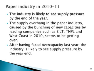    The industry is likely to see supply pressure
    by the end of the year.
   The supply overhang in the paper industry,
    caused by the bunching of new capacities by
    leading companies such as BILT, TNPL and
    West Coast in 2010, seems to be getting
    over.
   After having faced overcapacity last year, the
    industry is likely to see supply pressure by
    the year end.



                                                     25
 