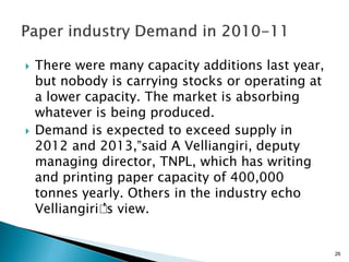    There were many capacity additions last year,
    but nobody is carrying stocks or operating at
    a lower capacity. The market is absorbing
    whatever is being produced.
   Demand is expected to exceed supply in
    2012 and 2013,”said A Velliangiri, deputy
    managing director, TNPL, which has writing
    and printing paper capacity of 400,000
    tonnes yearly. Others in the industry echo
    Velliangiri’ view.
               ’s


                                                    26
 