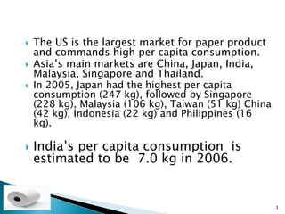    The US is the largest market for paper product
    and commands high per capita consumption.
   Asia’s main markets are China, Japan, India,
    Malaysia, Singapore and Thailand.
   In 2005, Japan had the highest per capita
    consumption (247 kg), followed by Singapore
    (228 kg), Malaysia (106 kg), Taiwan (51 kg) China
    (42 kg), Indonesia (22 kg) and Philippines (16
    kg).

   India’s per capita consumption is
    estimated to be 7.0 kg in 2006.


                                                        3
 