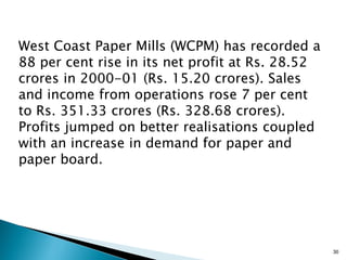 West Coast Paper Mills (WCPM) has recorded a
88 per cent rise in its net profit at Rs. 28.52
crores in 2000-01 (Rs. 15.20 crores). Sales
and income from operations rose 7 per cent
to Rs. 351.33 crores (Rs. 328.68 crores).
Profits jumped on better realisations coupled
with an increase in demand for paper and
paper board.




                                                  30
 