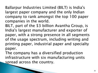 Ballarpur Industries Limited (BILT) is India's
largest paper company and the only Indian
company to rank amongst the top 100 paper
companies in the world.
BILT, part of the $3 billion Avantha Group, is
India's largest manufacturer and exporter of
paper, with a strong presence in all segments
of the usage spectrum, including writing and
printing paper, industrial paper and specialty
paper.
The company has a diversified production
infrastructure with six manufacturing units
spread across the country.

                                                 32
 