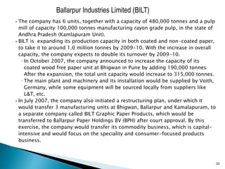 Ballarpur Industries Limited (BILT)
 The company has 6 units, together with a capacity of 480,000 tonnes and a pulp
  mill of capacity 100,000 tonnes manufacturing rayon grade pulp, in the state of
  Andhra Pradesh (Kamlapuram Unit).
 BILT is expanding its production capacity in both coated and non-coated paper,
  to take it to around 1.0 million tonnes by 2009-10. With the increase in overall
  capacity, the company expects to double its turnover by 2009-10.
   ◦ In October 2007, the company announced to increase the capacity of its
     coated wood free paper unit at Bhigwan in Pune by adding 190,000 tonnes.
     After the expansion, the total unit capacity would increase to 315,000 tonnes.
   ◦ The main plant and machinery and its installation would be supplied by Voith,
     Germany, while some equipment will be sourced locally from suppliers like
     L&T, etc.
 In July 2007, the company also initiated a restructuring plan, under which it
  would transfer 3 manufacturing units at Bhigwan, Ballarpur and Kamalapuram, to
  a separate company called BILT Graphic Paper Products, which would be
  transferred to Ballarpur Paper Holdings BV (BPH) after court approval. By this
  exercise, the company would transfer its commodity business, which is capital-
  intensive and would focus on the speciality and consumer-focused products
  business.



                                                                                      33
 