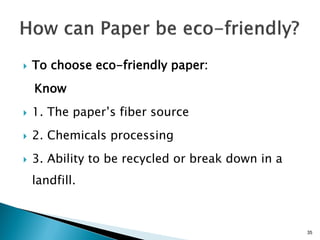    To choose eco-friendly paper:
    Know
   1. The paper’s fiber source
   2. Chemicals processing
   3. Ability to be recycled or break down in a
    landfill.



                                                   35
 