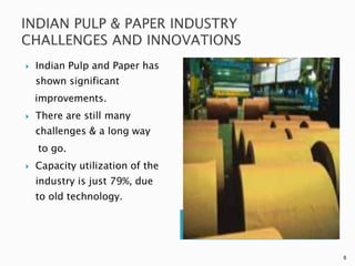    Indian Pulp and Paper has
    shown significant
    improvements.
   There are still many
    challenges & a long way
    to go.
   Capacity utilization of the
    industry is just 79%, due
    to old technology.




                                  6
 