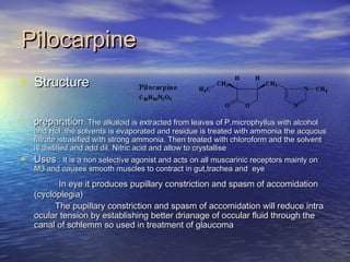 PilocarpinePilocarpine
• StructureStructure
• preparationpreparation: The alkaloid is extracted from leaves of P.microphyllus with alcohol: The alkaloid is extracted from leaves of P.microphyllus with alcohol
and Hcl .the solvents is evaporated and residue is treated with ammonia the acquousand Hcl .the solvents is evaporated and residue is treated with ammonia the acquous
filtrate isbasified with strong ammonia. Then treated with chloroform and the solventfiltrate isbasified with strong ammonia. Then treated with chloroform and the solvent
is distilled and add dil. Nitric acid and allow to crystalliseis distilled and add dil. Nitric acid and allow to crystallise
• UsesUses : It is a non selective agonist and acts on all muscarinic receptors mainly on: It is a non selective agonist and acts on all muscarinic receptors mainly on
M3 and causes smooth muscles to contract in gut,trachea and eyeM3 and causes smooth muscles to contract in gut,trachea and eye
In eye it produces pupillary constriction and spasm of accomidationIn eye it produces pupillary constriction and spasm of accomidation
(cycloplegia)(cycloplegia)
The pupillary constriction and spasm of accomidation will reduce intraThe pupillary constriction and spasm of accomidation will reduce intra
ocular tension by establishing better drianage of occular fluid through theocular tension by establishing better drianage of occular fluid through the
canal of schlemm so used in treatment of glaucomacanal of schlemm so used in treatment of glaucoma
 