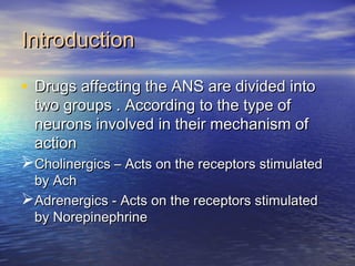 IntroductionIntroduction
• Drugs affecting the ANS are divided intoDrugs affecting the ANS are divided into
two groups . According to the type oftwo groups . According to the type of
neurons involved in their mechanism ofneurons involved in their mechanism of
actionaction
Cholinergics – Acts on the receptors stimulatedCholinergics – Acts on the receptors stimulated
by Achby Ach
Adrenergics - Acts on the receptors stimulatedAdrenergics - Acts on the receptors stimulated
by Norepinephrineby Norepinephrine
 