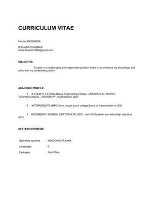 CURRICULUM VITAE

Mobile:9963569839

B.BHARATH KUMAR
email:bharath1606@gmail.com



OBJECTIVE:

               To work in a challenging and responsible position where i can enhance my knowledge and
skills with my hardworking ability.




ACADEMIC PROFILE:

     1 B.TECH (E.E.E) from Bapuji Engineering College, JAWAHARLAL NEHRU
TECHNOLOGICAL UNIVERSITY, Hyderabad in 2007.


        2   INTERMEDIATE (MPC) from Loyola junior college,Board of Intermediate in 2003.


        3   SECONDARY SCHOOL CERTIFICATE (SSC) from St.Elizabeth ann seton high school,in
2001.



SYSTEM EXPERTISE:



Operating systems      : WINDOWS XP,UNIX

Languages              : C.

Packages                : Ms-Office.
 