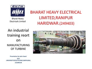 BHARAT HEAVY ELECTRICAL
LIMITED,RANIPUR
HARIDWAR.(249403)
An industrial
training reort
on
MANUFACTURING
OF TURBINE
Prsentation by Jatin tiwari
GLA
UNIVERSITY(POLYTECHNIC,MATHURA)
153200136
 