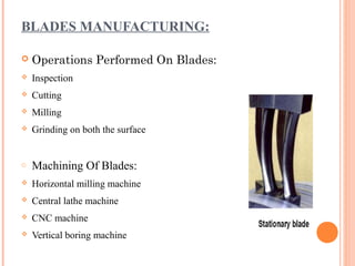 BLADES MANUFACTURING:

   Operations Performed On Blades:
   Inspection
   Cutting
   Milling
   Grinding on both the surface


o   Machining Of Blades:
   Horizontal milling machine
   Central lathe machine
   CNC machine
   Vertical boring machine
 