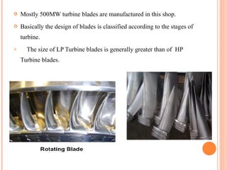    Mostly 500MW turbine blades are manufactured in this shop.
   Basically the design of blades is classified according to the stages of
    turbine.
     The size of LP Turbine blades is generally greater than of HP
    Turbine blades.
 