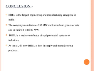 CONCLUSION:-

   BHEL is the largest engineering and manufacturing enterprise in
    India .
   The company manufactures 235 MW nuclear turbine generator sets
    and in future it will 500 MW.
   BHEL is a major contributor of equipment and systems to
    industries.
   At the all, till now BHEL is best in supply and manufacturing
    products.
 