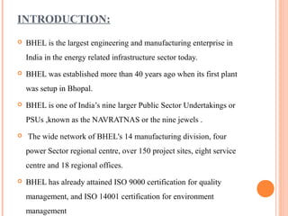 INTRODUCTION:
   BHEL is the largest engineering and manufacturing enterprise in
    India in the energy related infrastructure sector today.
   BHEL was established more than 40 years ago when its first plant
    was setup in Bhopal.
   BHEL is one of India’s nine larger Public Sector Undertakings or
    PSUs ,known as the NAVRATNAS or the nine jewels .
   The wide network of BHEL's 14 manufacturing division, four
    power Sector regional centre, over 150 project sites, eight service
    centre and 18 regional offices.
   BHEL has already attained ISO 9000 certification for quality
    management, and ISO 14001 certification for environment
    management
 