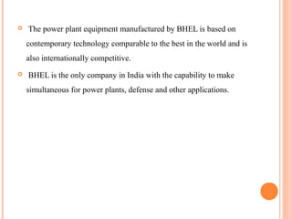    The power plant equipment manufactured by BHEL is based on
    contemporary technology comparable to the best in the world and is
    also internationally competitive.
   BHEL is the only company in India with the capability to make
    simultaneous for power plants, defense and other applications.
 