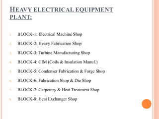 HEAVY ELECTRICAL EQUIPMENT
PLANT:

1.   BLOCK-1: Electrical Machine Shop

2.   BLOCK-2: Heavy Fabrication Shop

3.   BLOCK-3: Turbine Manufacturing Shop

4.   BLOCK-4: CIM (Coils & Insulation Manuf.)

5.   BLOCK-5: Condenser Fabrication & Forge Shop

6.   BLOCK-6: Fabrication Shop & Die Shop

7.   BLOCK-7: Carpentry & Heat Treatment Shop

8.   BLOCK-8: Heat Exchanger Shop
 