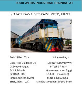 BHARAT HEAVY ELECTRICALS LIMITED, JHANSI
Submitted To:- Submitted By :-
Under The Guidance Of; RAVINDRA DEV RAWAT
Dr.Dhruv Bhargav B.Tech 3rd
Year
Er.Y.R.Tripathi (Instrumentation Engg)
(Sr.DGM,HRD) I.E.T. B.U Jhansi(U.P)
(prod.Engineer, LMM) M.No-8858039861
BHEL, Jhansi (U.P) ravindrarawatjhansi@gmail.com
FOUR WEEKS INDUSTRAIL TRAINING AT
 