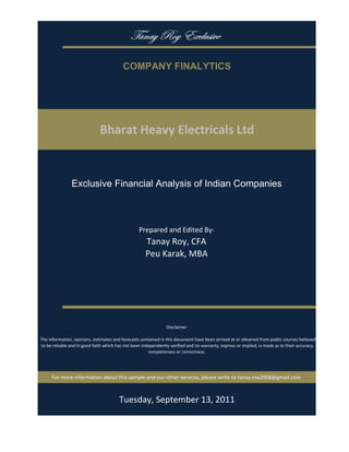 gtÇtç eÉç XåvÄâá|äx

                                           COMPANY FINALYTICS




                               Bharat Heavy Electricals Ltd


                Exclusive Financial Analysis of Indian Companies



                                                   Prepared and Edited By‐
                                                      Tanay Roy, CFA
                                                      Peu Karak, MBA




                                                                 Disclaimer

 The information, opinions, estimates and forecasts contained in this document have been arrived at or obtained from public sources believed 
 to be reliable and in good faith which has not been independently verified and no warranty, express or implied, is made as to their accuracy, 
                                                        completeness or correctness. 




      For more information about this sample and our other services, please write to tanay.roy2008@gmail.com



                                         Monday, September 19, 2011
 