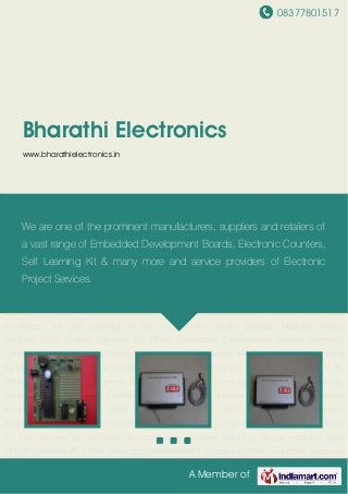 08377801517
A Member of
Bharathi Electronics
www.bharathielectronics.in
Embedded Development Boards Electronic Counters Electronic Timers Electronic
Components Electronic Kit Robotic Kit Self Learning Kit Electronic Project Books Interface
Modules Sensor modules GSM Module Cabinets AC DRIVE Embedded Development
Boards Electronic Counters Electronic Timers Electronic Components Electronic Kit Robotic
Kit Self Learning Kit Electronic Project Books Interface Modules Sensor modules GSM
Module Cabinets AC DRIVE Embedded Development Boards Electronic Counters Electronic
Timers Electronic Components Electronic Kit Robotic Kit Self Learning Kit Electronic Project
Books Interface Modules Sensor modules GSM Module Cabinets AC DRIVE Embedded
Development Boards Electronic Counters Electronic Timers Electronic Components Electronic
Kit Robotic Kit Self Learning Kit Electronic Project Books Interface Modules Sensor
modules GSM Module Cabinets AC DRIVE Embedded Development Boards Electronic
Counters Electronic Timers Electronic Components Electronic Kit Robotic Kit Self Learning
Kit Electronic Project Books Interface Modules Sensor modules GSM Module Cabinets AC
DRIVE Embedded Development Boards Electronic Counters Electronic Timers Electronic
Components Electronic Kit Robotic Kit Self Learning Kit Electronic Project Books Interface
Modules Sensor modules GSM Module Cabinets AC DRIVE Embedded Development
Boards Electronic Counters Electronic Timers Electronic Components Electronic Kit Robotic
Kit Self Learning Kit Electronic Project Books Interface Modules Sensor modules GSM
Module Cabinets AC DRIVE Embedded Development Boards Electronic Counters Electronic
We are one of the prominent manufacturers, suppliers and retailers of
a vast range of Embedded Development Boards, Electronic Counters,
Self Learning Kit & many more and service providers of Electronic
Project Services.
 